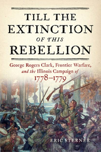 Till the Extinction of This Rebellion: George Rogers Clark, Frontier Warfare, and the Illinois Campaign of 1778-1779, Eric Sterner - Gebonden - 9781594164255