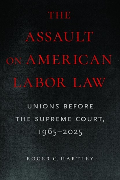 The Assault on American Labor Law: Unions Before the Supreme Court, 1965-2025, Roger C. Hartley - Paperback - 9781625349156