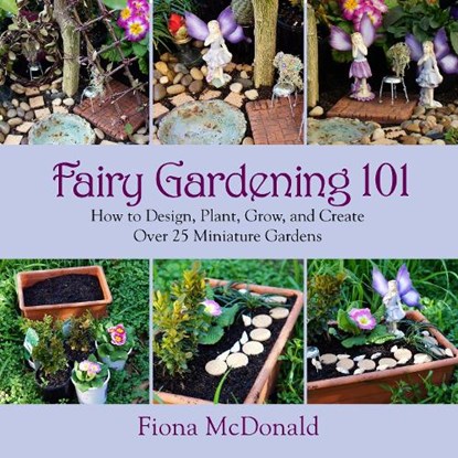 Fairy Gardening 101: How to Design, Plant, Grow, and Create Over 25 Miniature Gardens, Fiona McDonald - Paperback - 9781629141794
