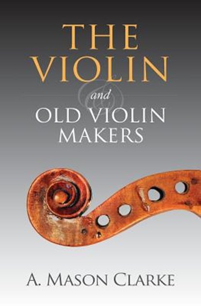 The Violin and Old Violin Makers: A Historical & Biographical Account of the Violin, A. Mason Clarke - Paperback - 9781633910898