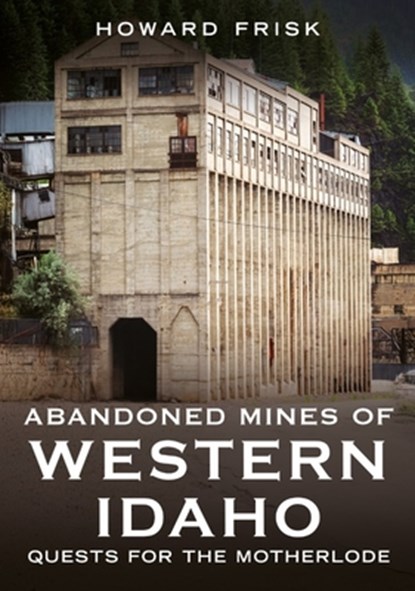Abandoned Mines of Western Idaho: Quests for the Motherlode, Howard Frisk - Paperback - 9781634995306