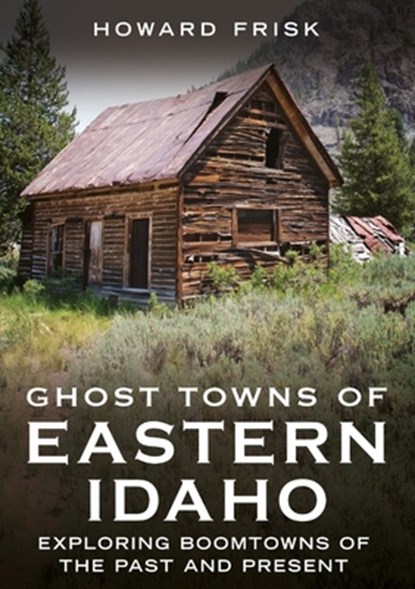 Ghost Towns of Eastern Idaho: Exploring Boomtowns of the Past and Present, Howard Frisk - Paperback - 9781634995351