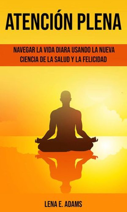 Atención plena: Navegar la vida diara usando la nueva ciencia de la salud y la felicidad, Lena E. Adams - Ebook - 9781667413624