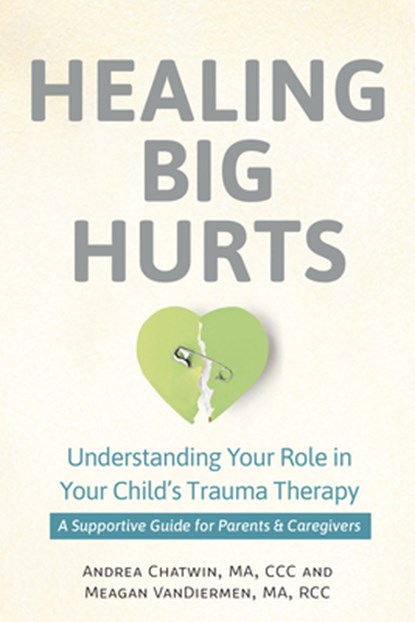 Healing Big Hurts: Understanding Your Role in Your Child's Trauma Therapy - A Supportive Guide for Parents & Caregivers, Andrea Chatwin - Paperback - 9781683738619