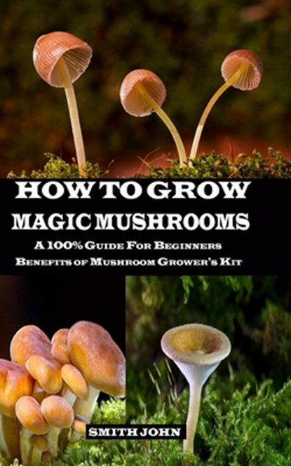 How to Grow Magic Mushrooms: A 100% Guide for Beginners. Benefits of Mushroom Grower's kit, Smith John - Paperback - 9781689724852
