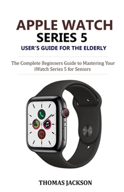Apple Watch Series 5 User's Guide for the Elderly: The Complete Beginners Guide to Mastering Your iWatch Series 5 for Seniors, Thomas Jackson - Paperback - 9781700093608