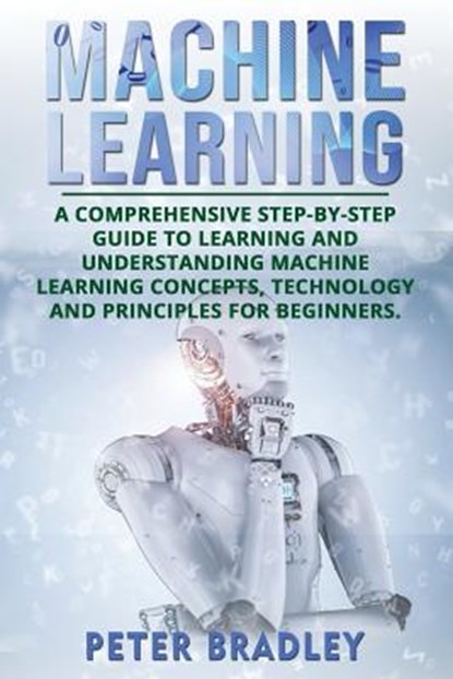 Machine Learning: A Comprehensive, Step-by-Step Guide to Learning and Understanding Machine Learning Concepts, Technology and Principles for Beginners, Peter Bradley - Paperback - 9781720295174