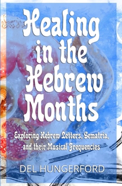 Healing in the Hebrew Months: Exploring Hebrew Letters, Gematria, and their Musical Frequencies, Del Hungerford - Paperback - 9781734095609