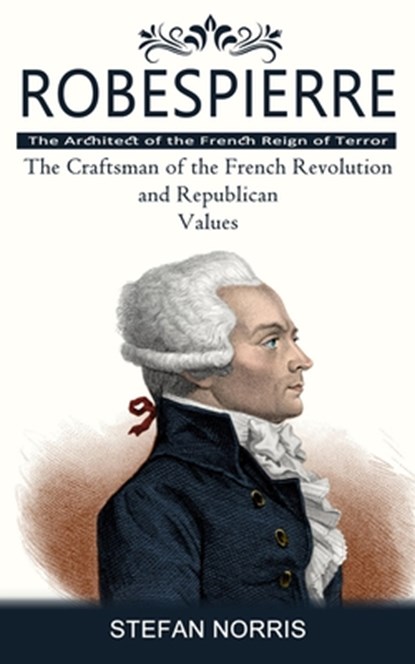 Robespierre: The Architect of the French Reign of Terror (The Craftsman of the French Revolution and Republican Values), Stefan Norris - Paperback - 9781777597641