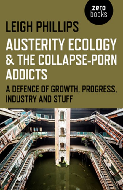 Austerity Ecology & the Collapse–porn Addicts – A defence of growth, progress, industry and stuff, Leigh Phillips - Paperback - 9781782799603