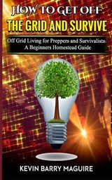How to Get off The Grid and Survive: Off Grid Living for Preppers and Survivalists - A Beginners Homestead Guide - Kevin Barry Maguire - 9781790154241