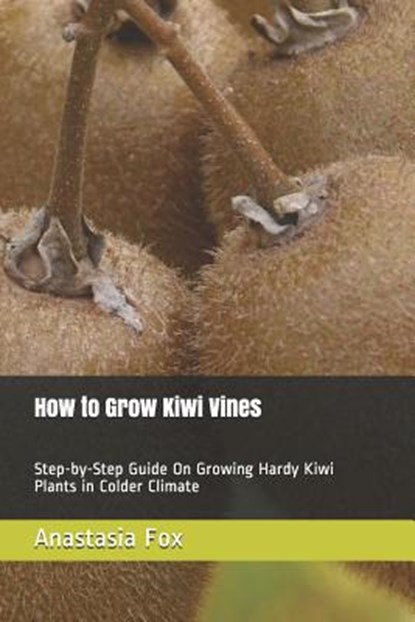 How to Grow Kiwi Vines: Step-by-Step Guide On Growing Hardy Kiwi Plants in Colder Climate, Anastasia Fox - Paperback - 9781797089621