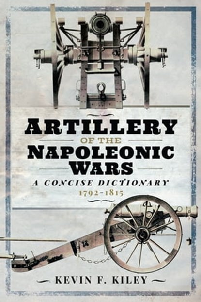 Artillery of the Napoleonic Wars: A Concise Dictionary, 1792–1815, Kevin F. Kiley - Ebook - 9781848329553