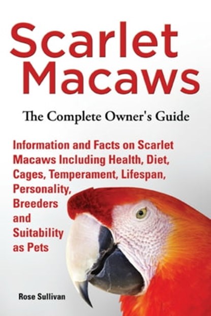 Scarlet Macaws, Information and Facts on Scarlet Macaws, The Complete Owner’s Guide including Breeding, Lifespan, Personality, Cages, Temperament, Diet and Keeping them as Pets, Rose Sullivan - Ebook - 9781909820289
