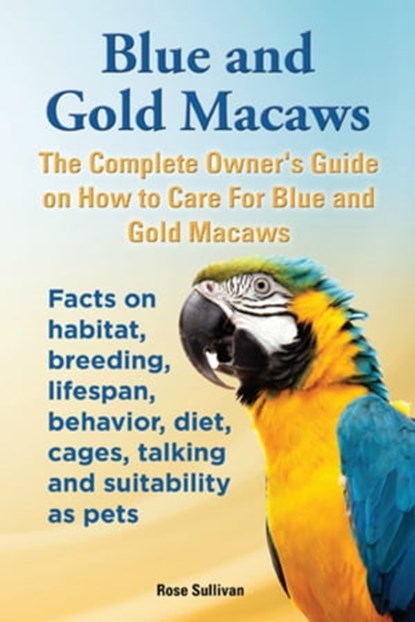 Blue and Gold Macaws, The Complete Owner’s Guide on How to Care for Blue and Yellow Macaws, Facts on Habitat, Breeding, Lifespan, Behavior, Diet, Cages, Talking and Suitability as Pets, Rose Sullivan - Ebook - 9781909820296