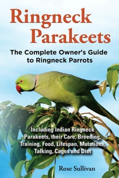 Ringneck Parakeets, The Complete Owner’s Guide to Ringneck Parrots Including Indian Ringneck Parakeets, their Care, Breeding, Training, Food, Lifespan, Mutations, Talking, Cages and Diet, Rose Sullivan - Ebook - 9781909820302