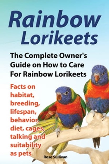 Rainbow Lorikeets, The Complete Owner’s Guide on How to Care For Rainbow Lorikeets, Facts on habitat, breeding, lifespan, behavior, diet, cages, talking and suitability as pets, Rose Sullivan - Ebook - 9781909820319