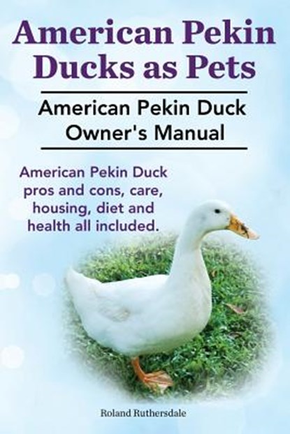 Pekin Ducks as Pets. American Pekin Duck Owner's Manual. American Pekin Duck pros and cons, care, housing, diet and health all included., Roland Ruthersdale - Paperback - 9781910410325