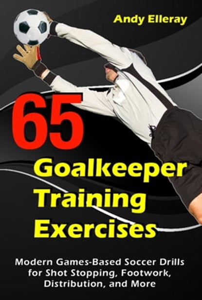 65 Goalkeeper Training Exercises: Modern Games-Based Soccer Drills for Shot Stopping, Footwork, Distribution, and More, Andy Elleray - Ebook - 9781910773475