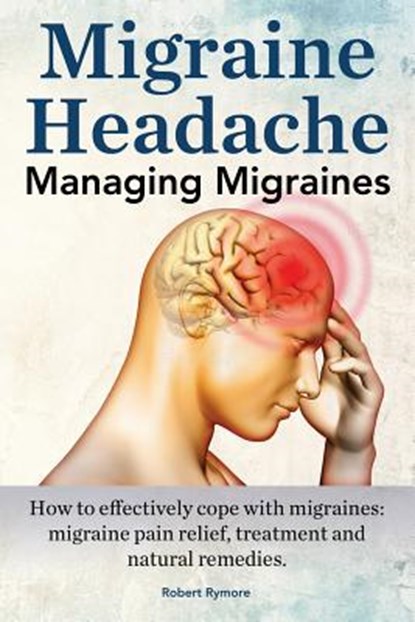 Migraine Headache. Managing Migraines. How to effectively cope with migraines: migraine pain relief, treatment and natural remedies., Robert Rymore - Paperback - 9781910941447
