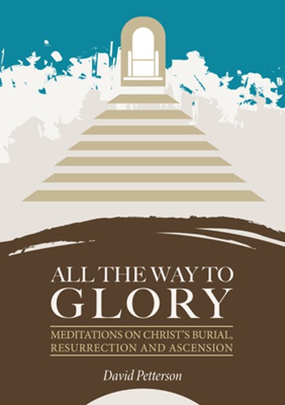 All the Way to Glory: Meditations on Christ's Burial, Resurrection and Ascension, David Petterson - Paperback - 9781914273506