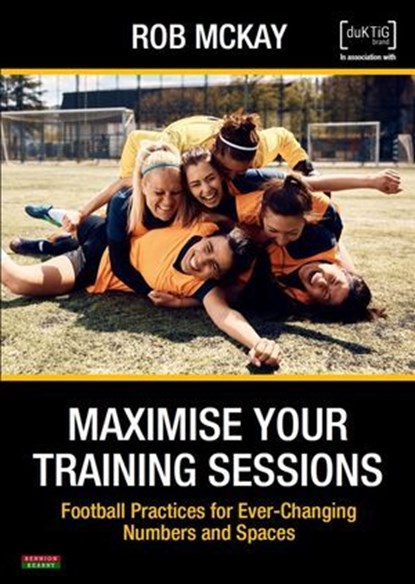 Maximise Your Training Sessions: Football Practices for Ever-Changing Numbers and Spaces, Rob McKay - Ebook - 9781915855251