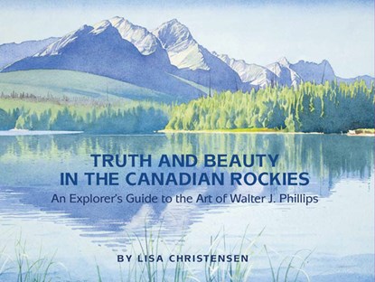 Truth and Beauty in the Canadian Rockies: An Explorer's Guide to the Art of Walter J. Phillips, Lisa Christensen - Paperback - 9781927083581