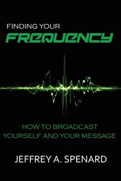 Finding Your Frequency: How to Broadcast Yourself and Your Message, Jeffrey a. Spenard - Paperback - 9781942688082