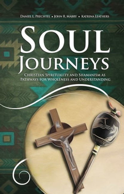Soul Journeys: Christian Spirituality and Shamanism as Pathways for Wholeness and Understanding, Daniel L. Prechtel ; John R. Mabry ; Katrina Leathers - Ebook - 9781949643480