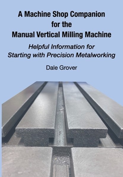 A Machine Shop Companion for the Manual Vertical Milling Machine: Helpful Information for Starting with Precision Metalworking, Dale Grover - Paperback - 9781953439161