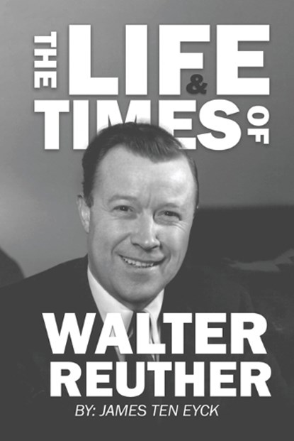 The Life and Times of Walter Reuther: An Unfinished Liberal Legacy, James Ten Eyck - Paperback - 9781960946164