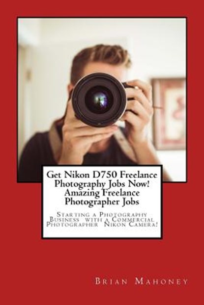Get Nikon D750 Freelance Photography Jobs Now! Amazing Freelance Photographer Jobs, Brian Mahoney - Paperback - 9781974552375