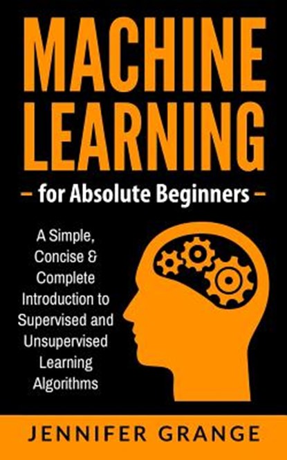 Machine Learning for Absolute Beginners: A Simple, Concise & Complete Introduction to Supervised and Unsupervised Learning Algorithms, Jennifer Grange - Paperback - 9781979613095