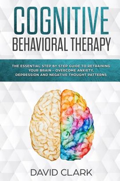 Cognitive Behavioral Therapy: The Essential Step by Step Guide to Retraining Your Brain - Overcome Anxiety, Depression and Negative Thought Patterns, David Clark - Paperback - 9781981442218