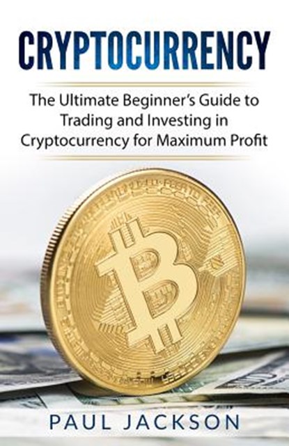 Cryptocurrency: The Ultimate Beginner's Guide to Trading and Investing in Cryptocurrency for Maximum Profit, Paul Jackson - Paperback - 9781981807987