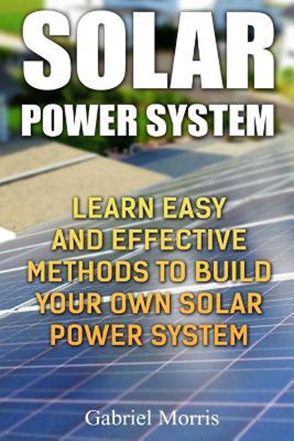 Solar Power System: Learn Easy And Effective Methods To Build Your Own Solar Power System, Gabriel Morris - Paperback - 9781985694521