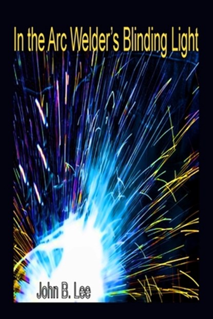 In the Arc Welder's Blinding Light, John B Lee - Paperback - 9781989786741