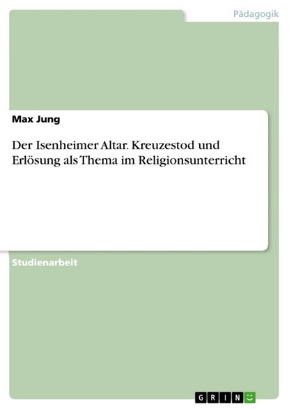 Der Isenheimer Altar. Kreuzestod und Erlösung als Thema im Religionsunterricht, Max Jung - Paperback - 9783668754256