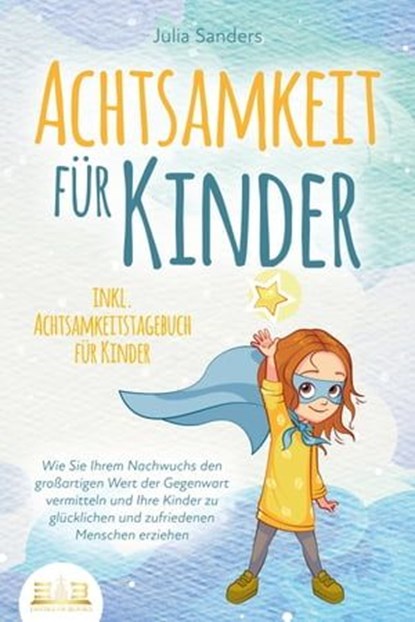 ACHTSAMKEIT FÜR KINDER: Wie Sie Ihrem Nachwuchs den großartigen Wert der Gegenwart vermitteln und Ihre Kinder zu glücklichen und zufriedenen Menschen erziehen - inkl. Achtsamkeitstagebuch für Kinder, Julia Sanders - Ebook - 9783757607432