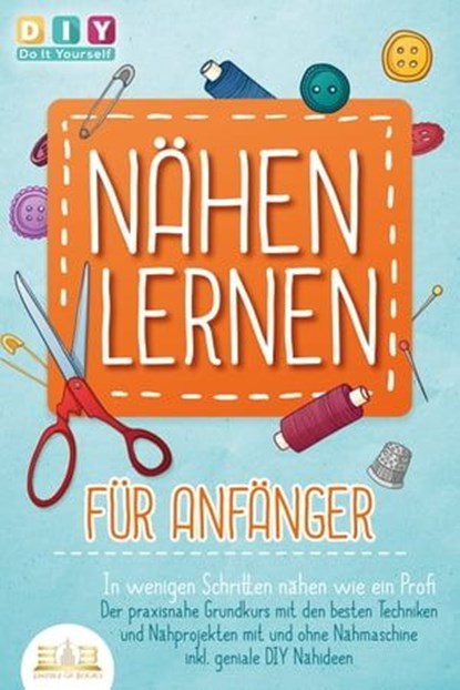 NÄHEN LERNEN FÜR ANFÄNGER - In wenigen Schritten nähen wie ein Profi: Der praxisnahe Grundkurs mit den besten Techniken und Nähprojekten mit und ohne Nähmaschine inkl. geniale DIY Nähideen, DIY Do it yourself - Ebook - 9783757608897