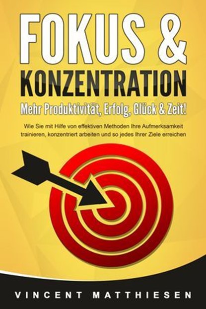 FOKUS & KONZENTRATION - Mehr Produktivität, Erfolg, Glück & Zeit!: Wie Sie mit Hilfe von effektiven Methoden Ihre Aufmerksamkeit trainieren, konzentriert arbeiten und so jedes Ihrer Ziele erreichen, Vincent Matthiesen - Ebook - 9783757610081