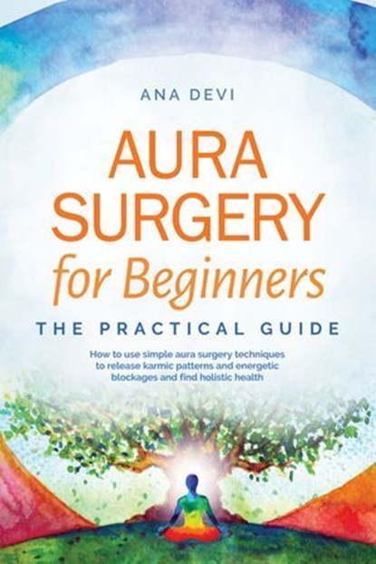Aura Surgery for Beginners – The Practical Guide: How to use simple aura surgery techniques to release karmic patterns and energetic blockages and find holistic health, Ana Devi - Ebook - 9783757656164