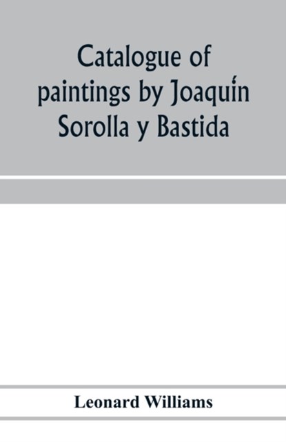 Catalogue of paintings by Joaqui&#769;n Sorolla y Bastida, under the management of the Hispanic Society of America, February 14 to March 12, 1911, Leonard Williams - Paperback - 9789353975999