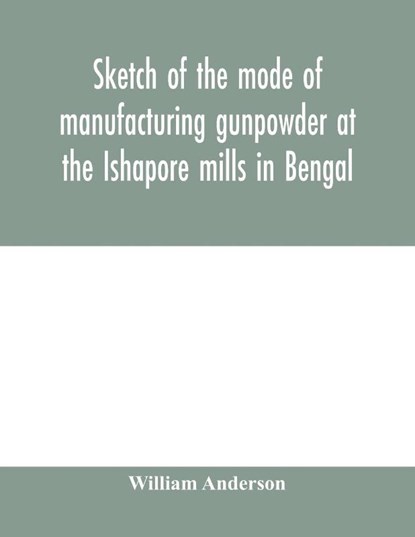 Sketch of the mode of manufacturing gunpowder at the Ishapore mills in Bengal. With a record of the experiments carried on to ascertain the value of charge, windage, vent and weight, etc. in mortars and muskets; also reports of the various proofs of powder, William Anderson - Paperback - 9789354000805