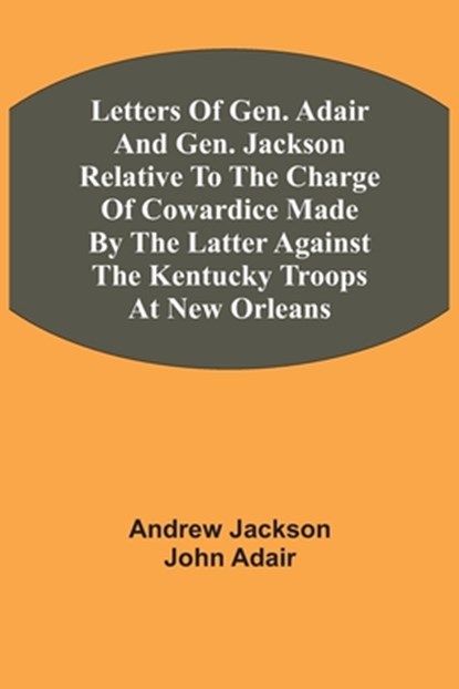 Letters Of Gen. Adair And Gen. Jackson Relative To The Charge Of Cowardice Made By The Latter Against The Kentucky Troops At New Orleans, Andrew Jackson ; John Adair - Paperback - 9789354543074