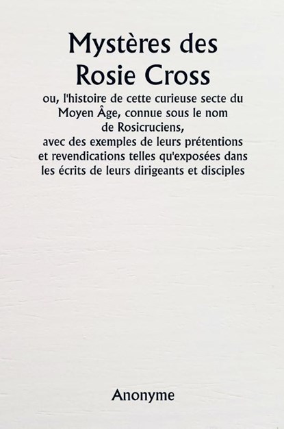 Mystères des Rosie Cross ou, l'histoire de cette curieuse secte du Moyen Âge, connue sous le nom de Rosicruciens, avec des exemples de leurs prétentions et revendications telles qu'exposées dans les écrits de leurs dirigeants et disciples., Anonyme - Paperback - 9789361466755