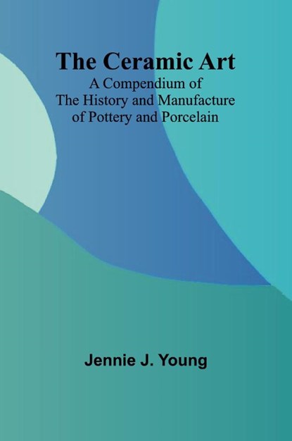 The Ceramic Art; A Compendium of The History and Manufacture of Pottery and Porcelain, Jennie J. Young - Paperback - 9789366382579