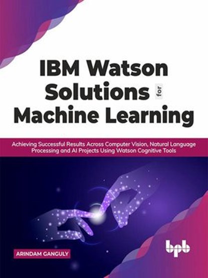 IBM Watson Solutions for Machine Learning: Achieving Successful Results Across Computer Vision, Natural Language Processing and AI Projects Using Watson Cognitive Tools (English Edition), Arindam Ganguly - Ebook - 9789390684700