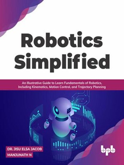 Robotics Simplified: An Illustrative Guide to Learn Fundamentals of Robotics, Including Kinematics, Motion Control, and Trajectory Planning, Dr. Jisu Elsa Jacob ; Manjunath N - Ebook - 9789391030346