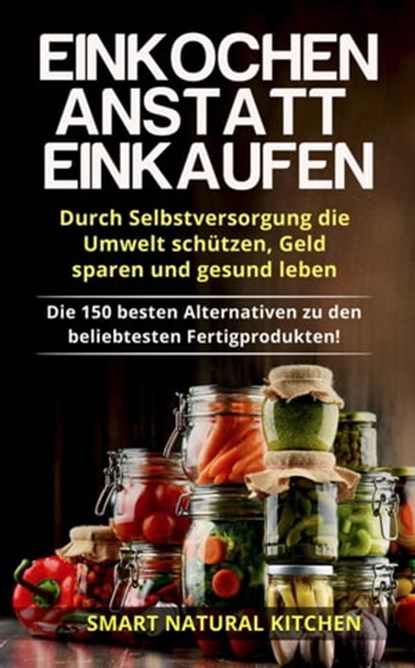 Einkochen Anstatt Einkaufen: Durch Selbstversorgung die Umwelt Schützen, Geld Sparen und Gesund Leben - Die 150 Besten Alternativen zu den Beliebtesten Fertigprodukten, Smart Natural Kitchen - Ebook - 9798215462355